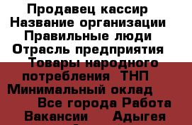 Продавец-кассир › Название организации ­ Правильные люди › Отрасль предприятия ­ Товары народного потребления (ТНП) › Минимальный оклад ­ 30 000 - Все города Работа » Вакансии   . Адыгея респ.,Адыгейск г.